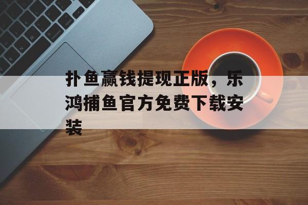 扑鱼赢钱提现正版，乐鸿捕鱼官方免费下载安装