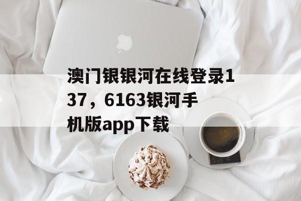 澳门银银河在线登录137，6163银河手机版app下载