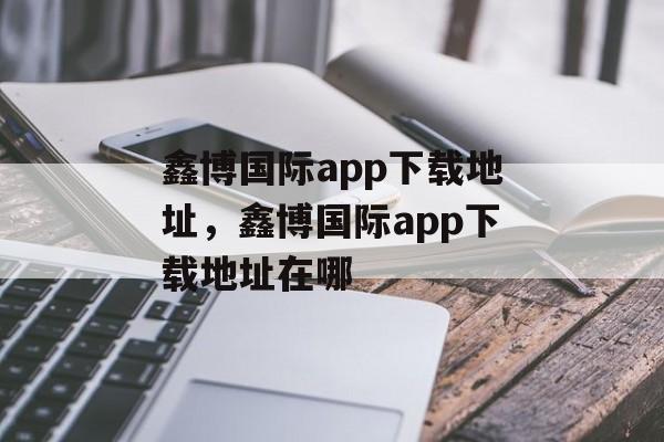 鑫博国际app下载地址，鑫博国际app下载地址在哪